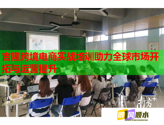 吉隆跨境电商实战培训助力全球市场开拓与运营提升